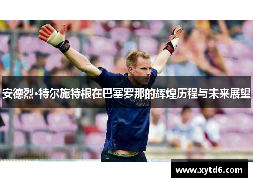 安德烈·特尔施特根在巴塞罗那的辉煌历程与未来展望