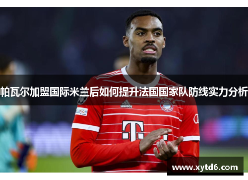 帕瓦尔加盟国际米兰后如何提升法国国家队防线实力分析