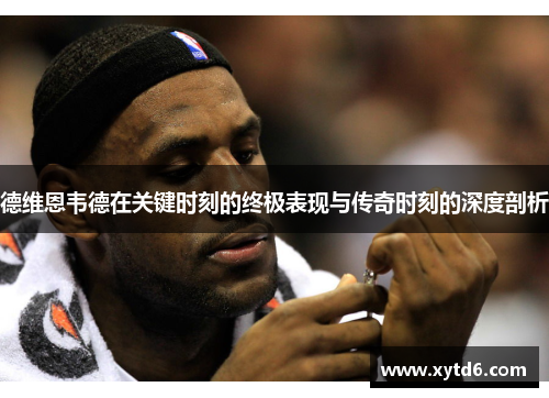 德维恩韦德在关键时刻的终极表现与传奇时刻的深度剖析