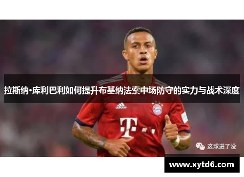 拉斯纳·库利巴利如何提升布基纳法索中场防守的实力与战术深度