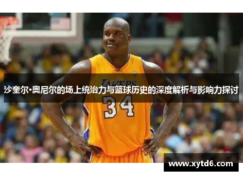 沙奎尔·奥尼尔的场上统治力与篮球历史的深度解析与影响力探讨