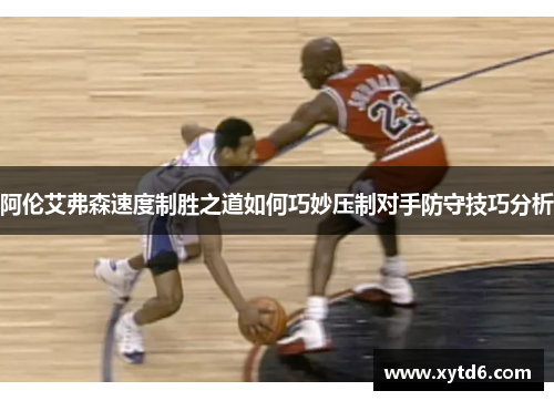 阿伦艾弗森速度制胜之道如何巧妙压制对手防守技巧分析