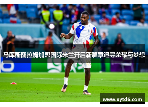 马库斯图拉姆加盟国际米兰开启新篇章追寻荣耀与梦想