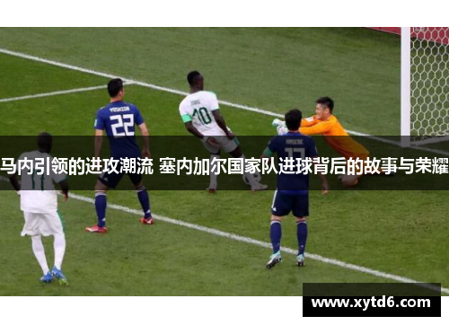 马内引领的进攻潮流 塞内加尔国家队进球背后的故事与荣耀
