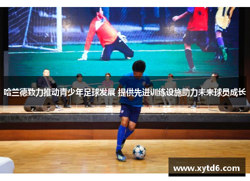 哈兰德致力推动青少年足球发展 提供先进训练设施助力未来球员成长