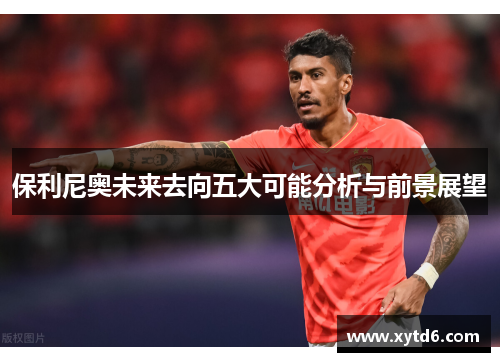 保利尼奥未来去向五大可能分析与前景展望