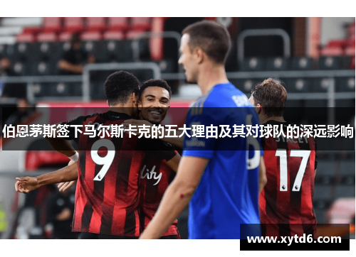 伯恩茅斯签下马尔斯卡克的五大理由及其对球队的深远影响