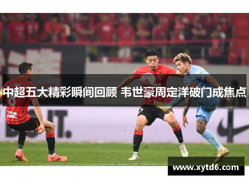 中超五大精彩瞬间回顾 韦世豪周定洋破门成焦点