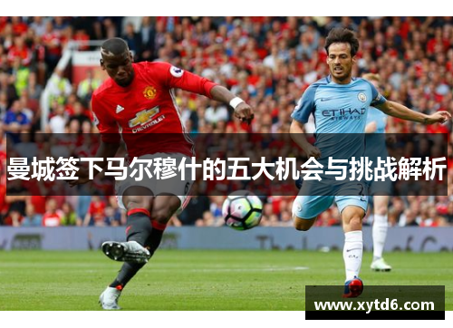 曼城签下马尔穆什的五大机会与挑战解析