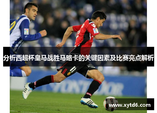 分析西超杯皇马战胜马略卡的关键因素及比赛亮点解析