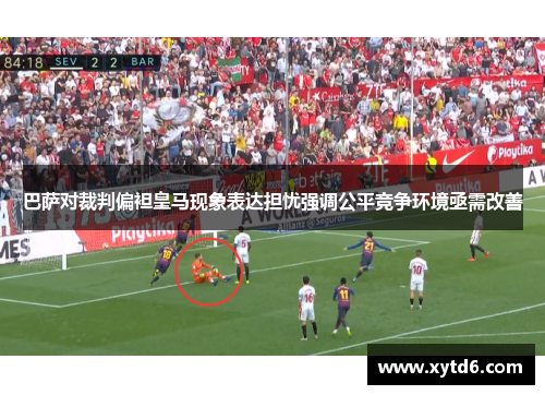 巴萨对裁判偏袒皇马现象表达担忧强调公平竞争环境亟需改善