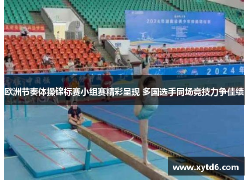 欧洲节奏体操锦标赛小组赛精彩呈现 多国选手同场竞技力争佳绩