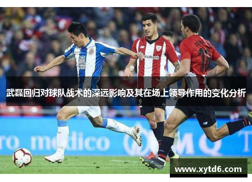 武磊回归对球队战术的深远影响及其在场上领导作用的变化分析
