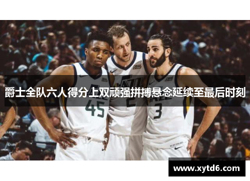 爵士全队六人得分上双顽强拼搏悬念延续至最后时刻