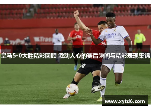 皇马5-0大胜精彩回顾 激动人心的赛后瞬间与精彩表现集锦