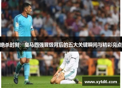 绝杀时刻：皇马四强晋级背后的五大关键瞬间与精彩亮点