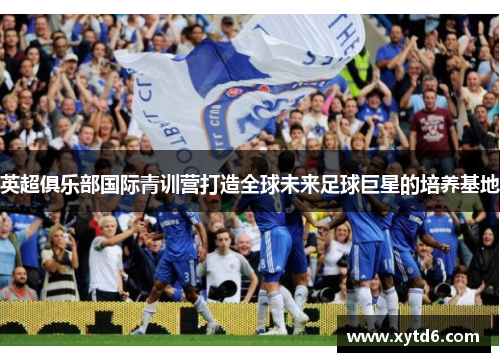 英超俱乐部国际青训营打造全球未来足球巨星的培养基地