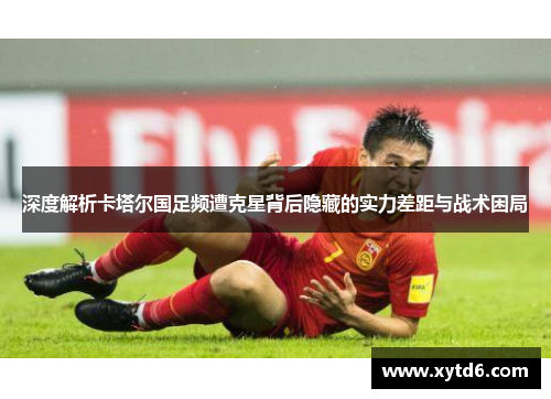 深度解析卡塔尔国足频遭克星背后隐藏的实力差距与战术困局