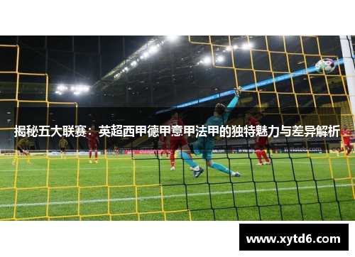 揭秘五大联赛：英超西甲德甲意甲法甲的独特魅力与差异解析