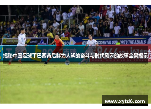 揭秘中国足球平巴西背后鲜为人知的奋斗与时代风云的故事全景揭示