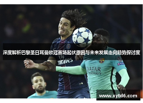 深度解析巴黎圣日耳曼欧冠赛场起伏原因与未来发展走向趋势探讨度