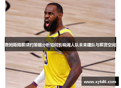 詹姆斯降薪续约策略分析如何影响湖人队未来建队与薪资空间