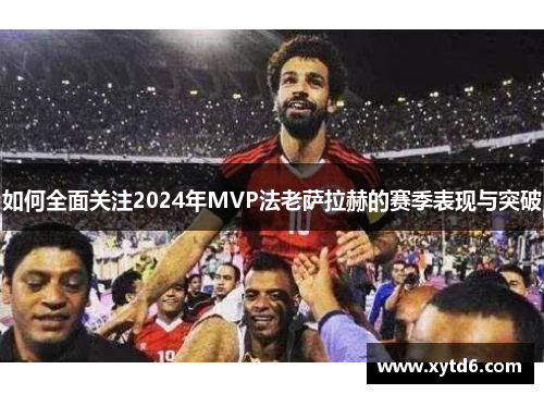 如何全面关注2024年MVP法老萨拉赫的赛季表现与突破