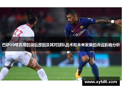 巴萨10号弃用的背后原因及其对球队战术和未来发展的深远影响分析