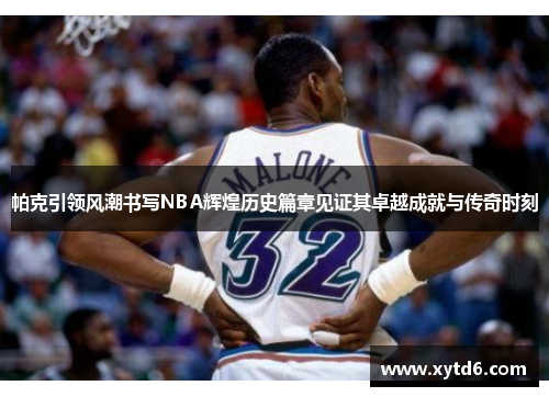 帕克引领风潮书写NBA辉煌历史篇章见证其卓越成就与传奇时刻