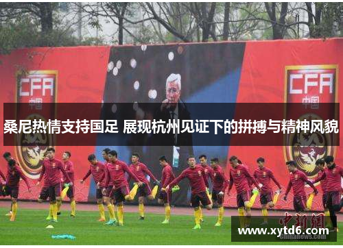 桑尼热情支持国足 展现杭州见证下的拼搏与精神风貌
