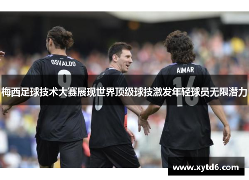 梅西足球技术大赛展现世界顶级球技激发年轻球员无限潜力